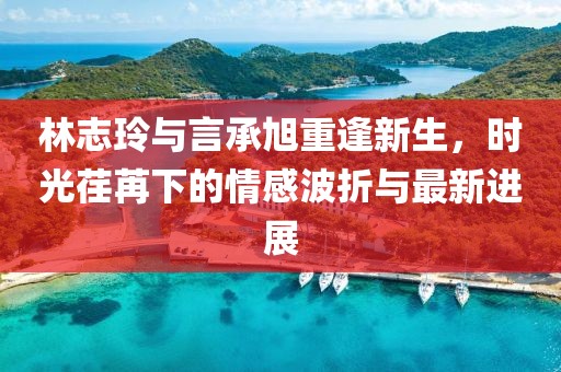 林志玲与言承旭重逢新生，时光荏苒下的情感波折与最新进展