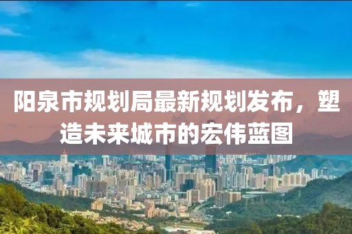 阳泉市规划局最新规划发布，塑造未来城市的宏伟蓝图