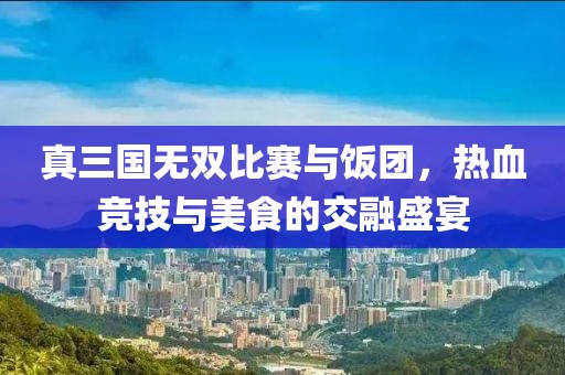 真三国无双比赛与饭团，热血竞技与美食的交融盛宴