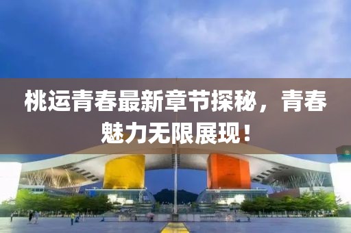 桃运青春最新章节探秘，青春魅力无限展现！