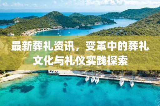 最新葬礼资讯，变革中的葬礼文化与礼仪实践探索