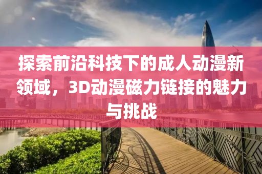 探索前沿科技下的成人动漫新领域，3D动漫磁力链接的魅力与挑战