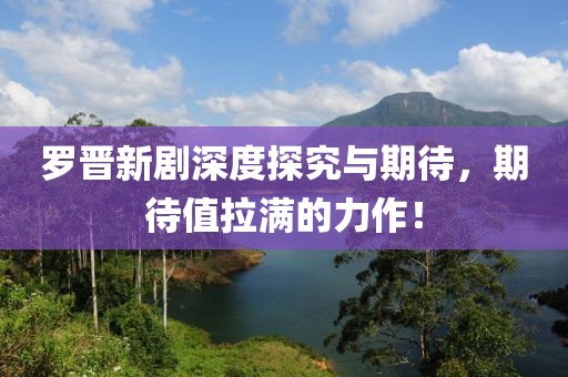 罗晋新剧深度探究与期待，期待值拉满的力作！