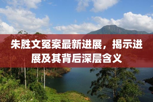 朱胜文冤案最新进展，揭示进展及其背后深层含义