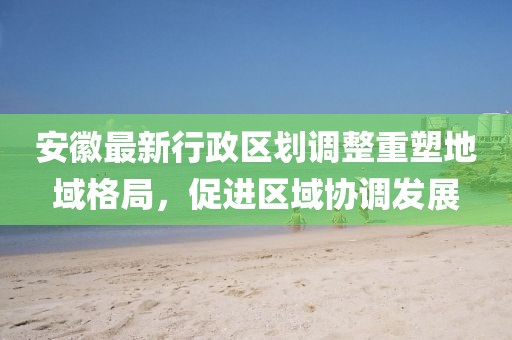 安徽最新行政区划调整重塑地域格局，促进区域协调发展