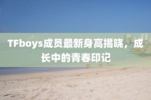 TFboys成员最新身高揭晓，成长中的青春印记