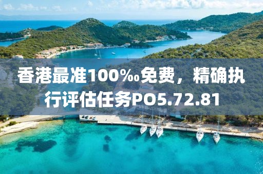 香港最准100‰免费，精确执行评估任务PO5.72.81