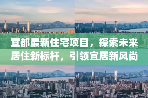 宜都最新住宅项目，探索未来居住新标杆，引领宜居新风尚