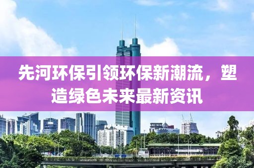 先河环保引领环保新潮流，塑造绿色未来最新资讯