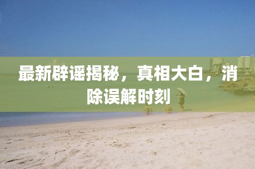 最新辟谣揭秘，真相大白，消除误解时刻