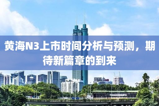 黄海N3上市时间分析与预测，期待新篇章的到来