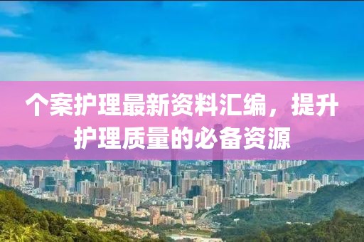 个案护理最新资料汇编，提升护理质量的必备资源