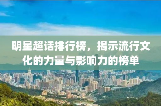 明星超话排行榜，揭示流行文化的力量与影响力的榜单