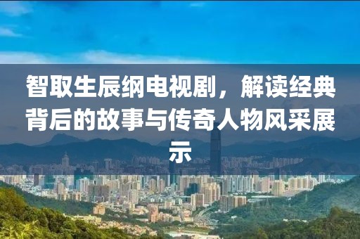 智取生辰纲电视剧，解读经典背后的故事与传奇人物风采展示