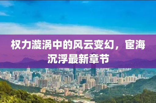 权力漩涡中的风云变幻，宦海沉浮最新章节