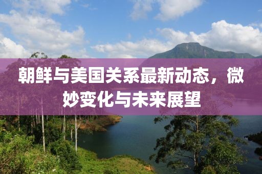 朝鲜与美国关系最新动态，微妙变化与未来展望