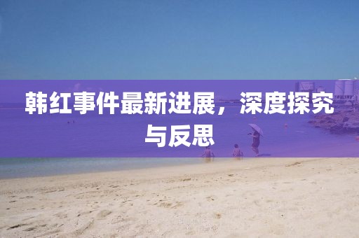 韩红事件最新进展，深度探究与反思