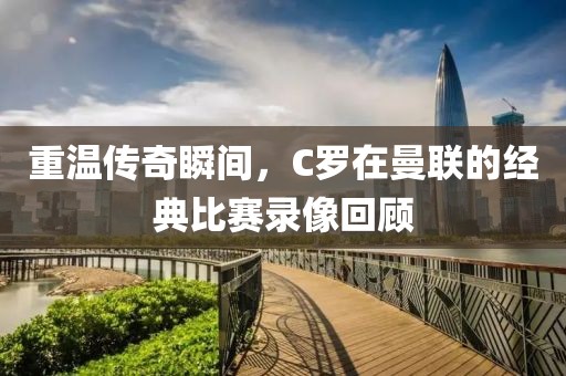 重温传奇瞬间，C罗在曼联的经典比赛录像回顾