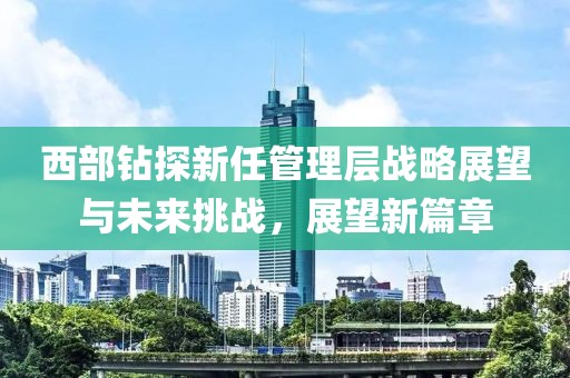 西部钻探新任管理层战略展望与未来挑战，展望新篇章