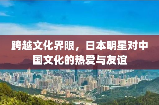 跨越文化界限，日本明星对中国文化的热爱与友谊