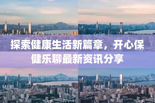 探索健康生活新篇章，开心保健乐聊最新资讯分享