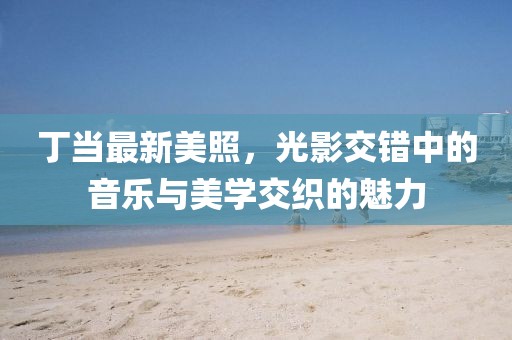 丁当最新美照，光影交错中的音乐与美学交织的魅力