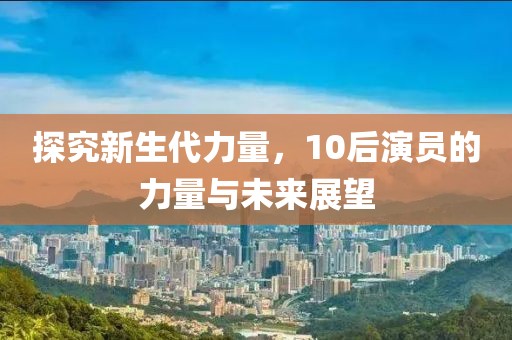 探究新生代力量，10后演员的力量与未来展望