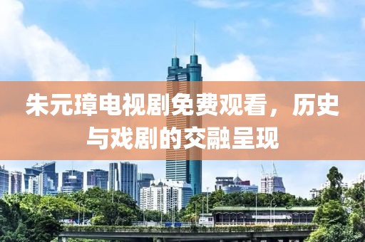 朱元璋电视剧免费观看，历史与戏剧的交融呈现
