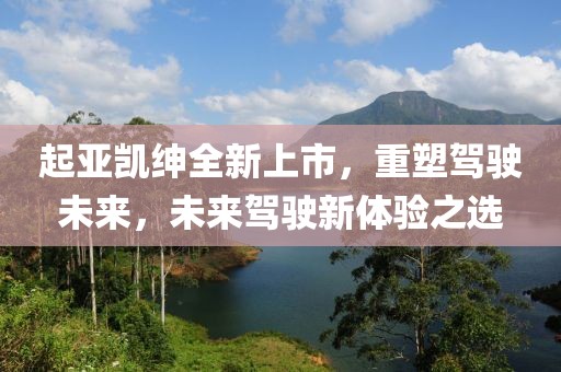起亚凯绅全新上市，重塑驾驶未来，未来驾驶新体验之选