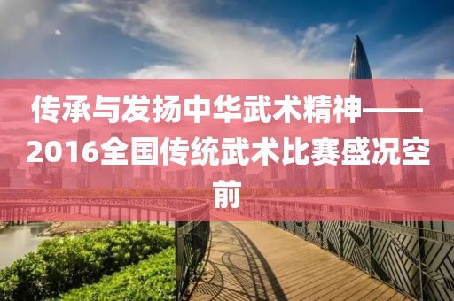 传承与发扬中华武术精神——2016全国传统武术比赛盛况空前