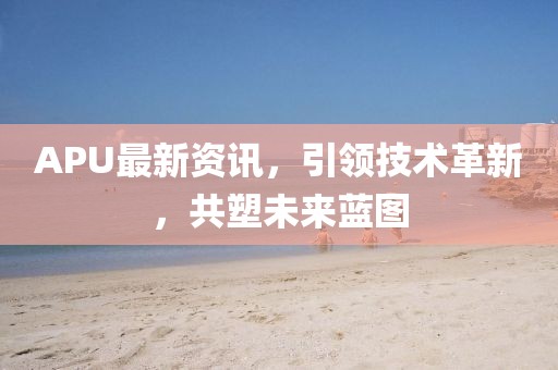 APU最新资讯，引领技术革新，共塑未来蓝图