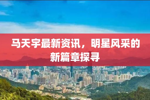 马天宇最新资讯，明星风采的新篇章探寻