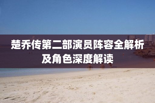 楚乔传第二部演员阵容全解析及角色深度解读