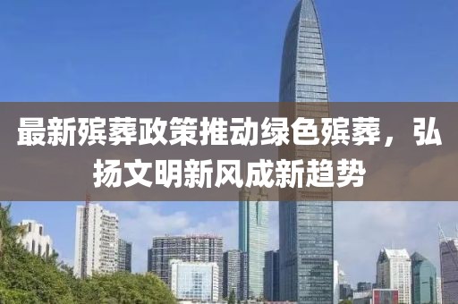 最新殡葬政策推动绿色殡葬，弘扬文明新风成新趋势
