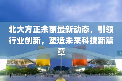 北大方正余丽最新动态，引领行业创新，塑造未来科技新篇章