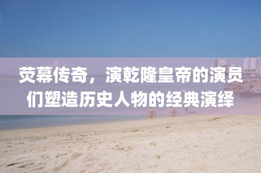 荧幕传奇，演乾隆皇帝的演员们塑造历史人物的经典演绎