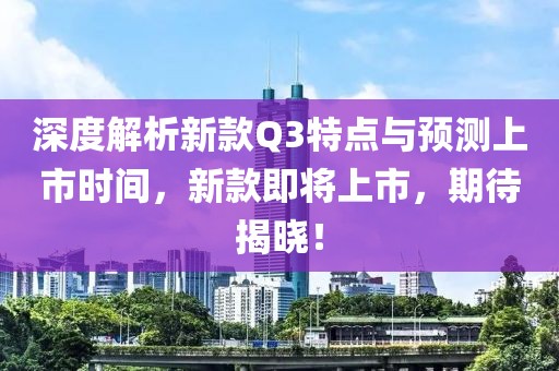 深度解析新款Q3特点与预测上市时间，新款即将上市，期待揭晓！