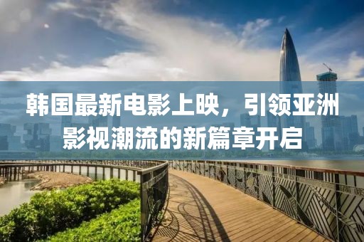 韩国最新电影上映，引领亚洲影视潮流的新篇章开启
