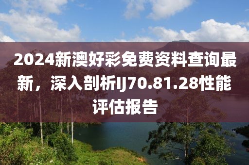 2024新澳好彩免费资料查询最新，深入剖析IJ70.81.28性能评估报告