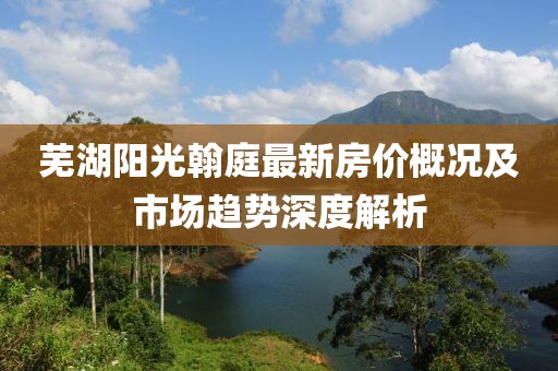 芜湖阳光翰庭最新房价概况及市场趋势深度解析
