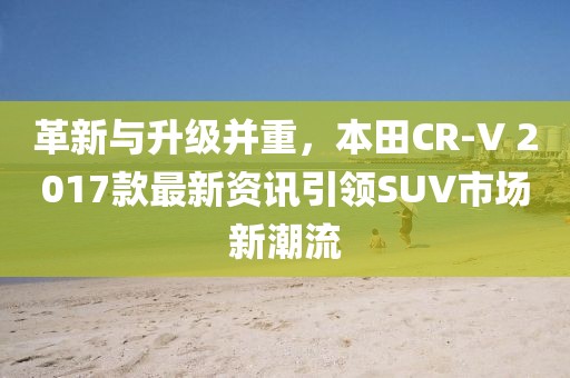 革新与升级并重，本田CR-V 2017款最新资讯引领SUV市场新潮流