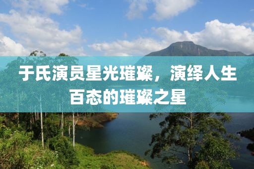 于氏演员星光璀璨，演绎人生百态的璀璨之星