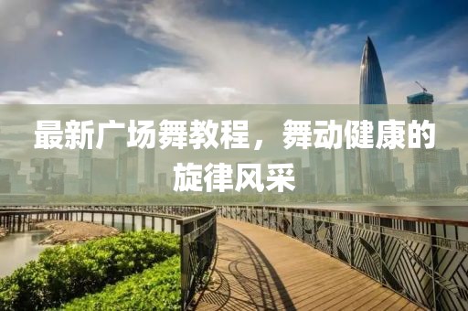 最新广场舞教程，舞动健康的旋律风采