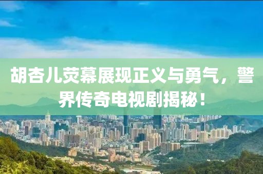 胡杏儿荧幕展现正义与勇气，警界传奇电视剧揭秘！