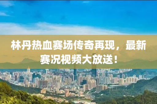 林丹热血赛场传奇再现，最新赛况视频大放送！