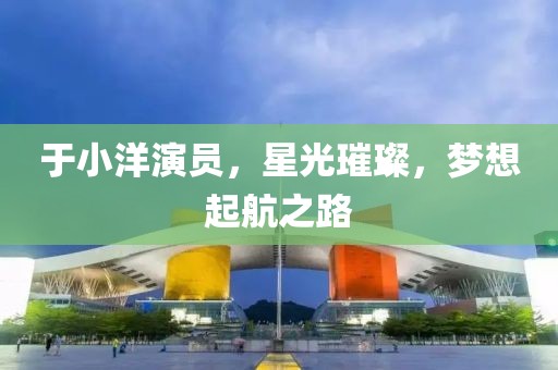 于小洋演员，星光璀璨，梦想起航之路