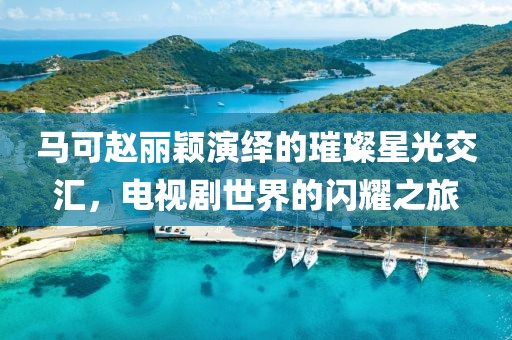 马可赵丽颖演绎的璀璨星光交汇，电视剧世界的闪耀之旅