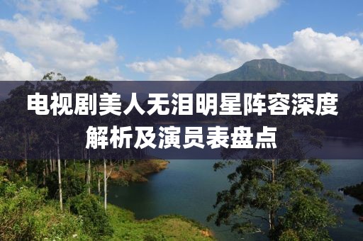 电视剧美人无泪明星阵容深度解析及演员表盘点