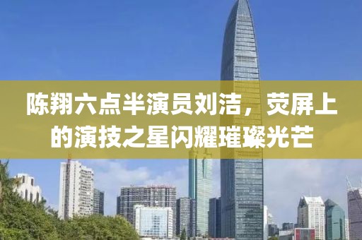 陈翔六点半演员刘洁，荧屏上的演技之星闪耀璀璨光芒