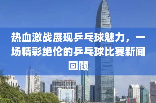 热血激战展现乒乓球魅力，一场精彩绝伦的乒乓球比赛新闻回顾
